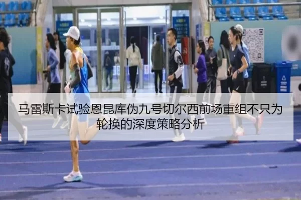 马雷斯卡试验恩昆库伪九号切尔西前场重组不只为轮换的深度策略分析